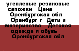 утепленые резиновые сапожки › Цена ­ 600 - Оренбургская обл., Оренбург г. Дети и материнство » Детская одежда и обувь   . Оренбургская обл.